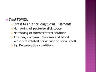  SYMPTOMES:
 Stress to anterior longitudinal ligaments
 Narrowing of posterior disk space
 Narrowing of intervertebral foramen
 This may compress the dura and blood
vessels of related nerve root or nerve itself
 Eg. Degenerative conditions
 
