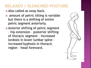  Also called as sway back.
 amount of pelvic tilting is variable
but there is a shifting of entire
pelvic segment anteriorly.
 Anterior shifting of pelvic segment
– hip extension – posterior shifting
of thoracic segment – increased
lordosis in lower lumbar spine –
increased kyphosis in thoracic
region – head foreward.
 