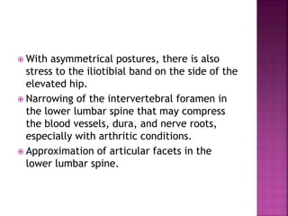  With asymmetrical postures, there is also
stress to the iliotibial band on the side of the
elevated hip.
 Narrowing of the intervertebral foramen in
the lower lumbar spine that may compress
the blood vessels, dura, and nerve roots,
especially with arthritic conditions.
 Approximation of articular facets in the
lower lumbar spine.
 