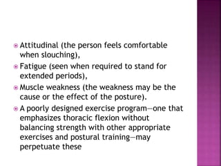  Attitudinal (the person feels comfortable
when slouching),
 Fatigue (seen when required to stand for
extended periods),
 Muscle weakness (the weakness may be the
cause or the effect of the posture).
 A poorly designed exercise program—one that
emphasizes thoracic flexion without
balancing strength with other appropriate
exercises and postural training—may
perpetuate these
 