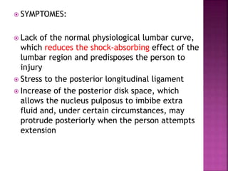  SYMPTOMES:
 Lack of the normal physiological lumbar curve,
which reduces the shock-absorbing effect of the
lumbar region and predisposes the person to
injury
 Stress to the posterior longitudinal ligament
 Increase of the posterior disk space, which
allows the nucleus pulposus to imbibe extra
fluid and, under certain circumstances, may
protrude posteriorly when the person attempts
extension
 