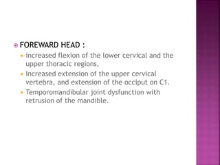 FOREWARD HEAD :
 increased flexion of the lower cervical and the
upper thoracic regions,
 Increased extension of the upper cervical
vertebra, and extension of the occiput on C1.
 Temporomandibular joint dysfunction with
retrusion of the mandible.
 