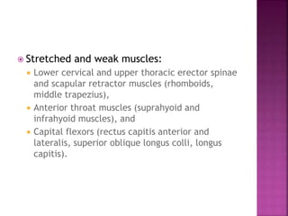  Stretched and weak muscles:
 Lower cervical and upper thoracic erector spinae
and scapular retractor muscles (rhomboids,
middle trapezius),
 Anterior throat muscles (suprahyoid and
infrahyoid muscles), and
 Capital flexors (rectus capitis anterior and
lateralis, superior oblique longus colli, longus
capitis).
 