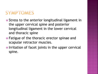 Stress to the anterior longitudinal ligament in
the upper cervical spine and posterior
longitudinal ligament in the lower cervical
and thoracic spine
 Fatigue of the thoracic erector spinae and
scapular retractor muscles.
 Irritation of facet joints in the upper cervical
spine.
 