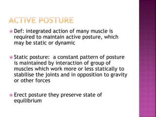 Def: integrated action of many muscle is
required to maintain active posture, which
may be static or dynamic
 Static posture: a constant pattern of posture
is maintained by interaction of group of
muscles which work more or less statically to
stabilise the joints and in opposition to gravity
or other forces
 Erect posture they preserve state of
equilibrium
 
