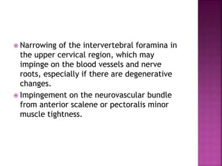  Narrowing of the intervertebral foramina in
the upper cervical region, which may
impinge on the blood vessels and nerve
roots, especially if there are degenerative
changes.
 Impingement on the neurovascular bundle
from anterior scalene or pectoralis minor
muscle tightness.
 
