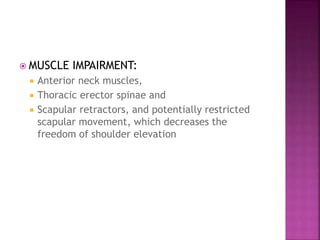  MUSCLE IMPAIRMENT:
 Anterior neck muscles,
 Thoracic erector spinae and
 Scapular retractors, and potentially restricted
scapular movement, which decreases the
freedom of shoulder elevation
 