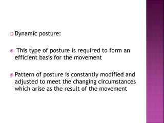  Dynamic posture:
 This type of posture is required to form an
efficient basis for the movement
 Pattern of posture is constantly modified and
adjusted to meet the changing circumstances
which arise as the result of the movement
 
