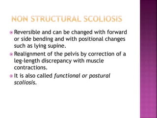  Reversible and can be changed with forward
or side bending and with positional changes
such as lying supine.
 Realignment of the pelvis by correction of a
leg-length discrepancy with muscle
contractions.
 It is also called functional or postural
scoliosis.
 
