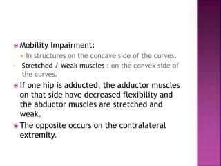  Mobility Impairment:
 In structures on the concave side of the curves.
• Stretched / Weak muscles : on the convex side of
the curves.
 If one hip is adducted, the adductor muscles
on that side have decreased flexibility and
the abductor muscles are stretched and
weak.
 The opposite occurs on the contralateral
extremity.
 