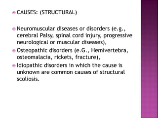  CAUSES: (STRUCTURAL)
 Neuromuscular diseases or disorders (e.g.,
cerebral Palsy, spinal cord injury, progressive
neurological or muscular diseases),
 Osteopathic disorders (e.G., Hemivertebra,
osteomalacia, rickets, fracture),
 Idiopathic disorders in which the cause is
unknown are common causes of structural
scoliosis.
 