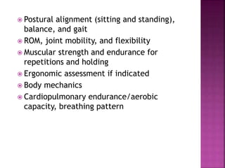 Postural alignment (sitting and standing),
balance, and gait
 ROM, joint mobility, and flexibility
 Muscular strength and endurance for
repetitions and holding
 Ergonomic assessment if indicated
 Body mechanics
 Cardiopulmonary endurance/aerobic
capacity, breathing pattern
 