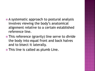  A systematic approach to postural analysis
involves viewing the body’s anatomical
alignment relative to a certain established
reference line.
 This reference (gravity) line serve to divide
the body into equal front and back halves
and to bisect it laterally.
 This line is called as plumb Line.
 