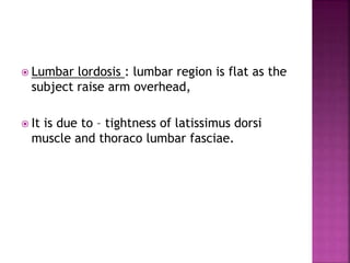  Lumbar lordosis : lumbar region is flat as the
subject raise arm overhead,
 It is due to – tightness of latissimus dorsi
muscle and thoraco lumbar fasciae.
 
