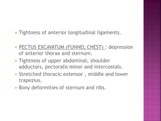  Tightness of anterior longitudinal ligaments.
 PECTUS EXCAVATUM (FUNNEL CHEST) : depression
of anterior thorax and sternum.
 Tightness of upper abdominal, shoulder
adductors, pectoralis minor and intercostals.
 Stretched thoracic extensor , middle and lower
trapezius.
 Bony deformities of sternum and ribs.
 