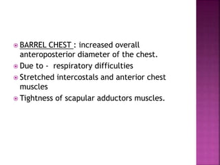  BARREL CHEST : increased overall
anteroposterior diameter of the chest.
 Due to - respiratory difficulties
 Stretched intercostals and anterior chest
muscles
 Tightness of scapular adductors muscles.
 