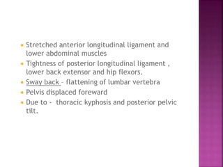  Stretched anterior longitudinal ligament and
lower abdominal muscles
 Tightness of posterior longitudinal ligament ,
lower back extensor and hip flexors.
 Sway back – flattening of lumbar vertebra
 Pelvis displaced foreward
 Due to - thoracic kyphosis and posterior pelvic
tilt.
 