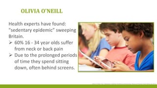 OLIVIA O'NEILL
Health experts have found:
"sedentary epidemic” sweeping
Britain.
 60% 16 - 34 year olds suffer
from neck or back pain
 Due to the prolonged periods
of time they spend sitting
down, often behind screens.
Olivia O’Neill The Telegraph Lifestyle Wellbeing Article Easy Ways to Prevent Tech Neck Apr 2014
 