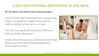 SLEEP AND POSTURAL DISTORTION OF THE NECK
S E Martin, I Marshall, and N J Douglas “The effect of posture on airway caliber with the sleep-apnea/hypopnea syndrome.” American
Journal of Respiratory and Critical Care Medicine Vol. 152, No. 2 (1995), pp. 721-4. doi: 10.1164/ajrccm.152.2.7633733
50-70 million US adults have sleep disorders.
Most common OSA: blockage of the airway in the
throat, closing off air supply and leaving the
sufferer without air for up to a minute.
This can have significant outcomes: HBP/heart
disease, stroke, depression…
Studies show that sleeping on ones back with high
pillows puts the head forward closing off or
restricting the airway.
 