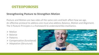 S. Goya Wannamethee, PhD; A. Gerald Shaper, FRCP; Lucy Lennon, MSc; Peter H. Whincup, FRCP, PhD, Arch Intern Med. 2006;166:2546-2552. December 19, 2006
OSTEOPOROSIS
Strengthening Posture to Strengthen Motion
Posture and Motion are two sides of the same coin and both affect how we age.
An effective protocol to address one must also address Balance, Motion and Alignment.
The 5 Posture Principles is a framework to understand Bio-mechanics.
 Motion
 Balance
 Patterns
 Compensation (functional)
 Adaptation (Structural)
 