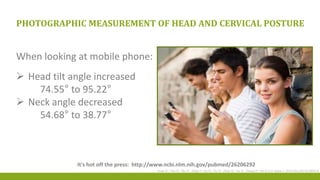 PHOTOGRAPHIC MEASUREMENT OF HEAD AND CERVICAL POSTURE
When looking at mobile phone:
 Head tilt angle increased
74.55° to 95.22°
 Neck angle decreased
54.68° to 38.77°
Guan X1, Fan G1, Wu X1, Zeng Y2, Su H1, Gu G1, Zhou Q1, Gu X1, Zhang H1, He S3.Eur Spine J. 2015 Dec;24(12):2892-8.
It's hot off the press: http://www.ncbi.nlm.nih.gov/pubmed/26206292
 