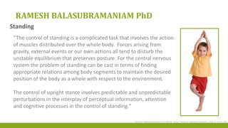 RAMESH BALASUBRAMANIAM PhD
“The control of standing is a complicated task that involves the action
of muscles distributed over the whole body. Forces arising from
gravity, external events or our own actions all tend to disturb the
unstable equilibrium that preserves posture. For the central nervous
system the problem of standing can be cast in terms of finding
appropriate relations among body segments to maintain the desired
position of the body as a whole with respect to the environment.
The control of upright stance involves predictable and unpredictable
perturbations in the interplay of perceptual information, attention
and cognitive processes in the control of standing."
Ramesh Balasubramaniam And Alan M. Wing, Trends In Cognitive Sciences, 2002, 6:12:531-536
Standing
 