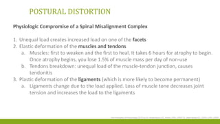 POSTURAL DISTORTION
Physiologic Compromise of a Spinal Misalignment Complex
1. Unequal load creates increased load on one of the facets
2. Elastic deformation of the muscles and tendons
a. Muscles: first to weaken and the first to heal. It takes 6 hours for atrophy to begin.
Once atrophy begins, you lose 1.5% of muscle mass per day of non‐use
b. Tendons breakdown: unequal load of the muscle‐tendon junction, causes
tendonitis
3. Plastic deformation of the ligaments (which is more likely to become permanent)
a. Ligaments change due to the load applied. Loss of muscle tone decreases joint
tension and increases the load to the ligaments
The Principles of Posturology 2015 by Dr. Krista Burns DC, DrHA, CPE, CPEP Dr. Mark Wade DC, DrPH, CPE, CPEP
 