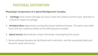 POSTURAL DISTORTION
Physiologic Compromise of a Spinal Misalignment Complex
4. Cartilage most severe damage can occur; heals the slowest and the least. Nutrition is
critical for repair of cartilage
5. Vertebral discs degenerate causing decreased rotational torque. The spine may suffer
from 25% less rotational ability at the effected joint complex
6. Spinal nerves demonstrate a lower threshold, meaning they fire easier.
7. Nerve pathways become de-facilitated with restriction, and the associated body part
becomes weak and clumsy
The Principles of Posturology 2015 by Dr. Krista Burns DC, DrHA, CPE, CPEP Dr. Mark Wade DC, DrPH, CPE, CPEP
 