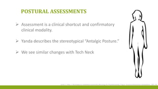 POSTURAL ASSESSMENTS
 Assessment is a clinical shortcut and confirmatory
clinical modality.
 Yanda describes the stereotypical “Antalgic Posture.”
 We see similar changes with Tech Neck
Janda V, Kraus J. Neurologie pro rehabilitacni pracovniky [Neurology for Physiotherapists]. Prague: Avicenumzdravotnicke nakladatelstvi, 1987:126
 