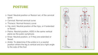  Head: Neutral position or flexion/ ext. of the cervical
spine
 Cervical: Normal cervical curve
 Thoracic: Normal thoracic curve
 Hip Joint: Neutral position of the hips, or if extended
or flexed
 Pelvis: Neutral position, ASIS in the same vertical
plane as the pubic symphysis
 Knee: Neutral position, or if they are extended or
flexed
 Ankle: To determine if the ankle is in a neutral
position where the leg is vertical and at a right angle
to the sole of the foot
POSTURE
 