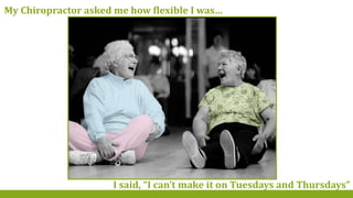 My Chiropractor asked me how flexible I was…
I said, “I can’t make it on Tuesdays and Thursdays”
 