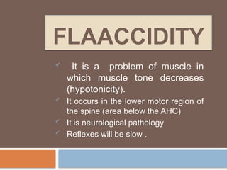 FLAACCIDITY
 It is a problem of muscle in
which muscle tone decreases
(hypotonicity).
 It occurs in the lower motor region of
the spine (area below the AHC)
 It is neurological pathology
 Reflexes will be slow .
 