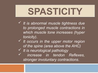 SPASTICITY
 It is abnormal muscle tightness due
to prolonged muscle contractions in
which muscle tone increases (hyper
tonicity).
 It occurs in the upper motor region
of the spine (area above the AHC)
 It is neurological pathology
 increase in tendon Reflexes,
stronger involuntary contractions.
 