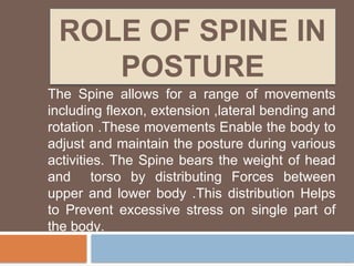 ROLE OF SPINE IN
POSTURE
The Spine allows for a range of movements
including flexon, extension ,lateral bending and
rotation .These movements Enable the body to
adjust and maintain the posture during various
activities. The Spine bears the weight of head
and torso by distributing Forces between
upper and lower body .This distribution Helps
to Prevent excessive stress on single part of
the body.
 