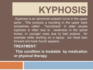 KYPHOSIS
Kyphosis is an abnormal outward curve in the upper
spine . This produce a rounding in the upper back
sometimes called “hunchback” in older people
kyphosis is often due to weakness in the spinal
bones .In younger ones due to bad posture for
example while working on a laptop our head lean
forward and back hunch appears.
TREATMENT:
This condition is treatable by medication
or physical therapy
 