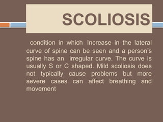 SCOLIOSIS
condition in which Increase in the lateral
curve of spine can be seen and a person’s
spine has an irregular curve. The curve is
usually S or C shaped. Mild scoliosis does
not typically cause problems but more
severe cases can affect breathing and
movement
 