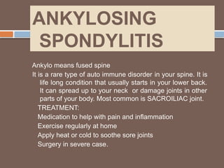 ANKYLOSING
SPONDYLITIS
Ankylo means fused spine
It is a rare type of auto immune disorder in your spine. It is
life long condition that usually starts in your lower back.
It can spread up to your neck or damage joints in other
parts of your body. Most common is SACROILIAC joint.
TREATMENT:
Medication to help with pain and inflammation
Exercise regularly at home
Apply heat or cold to soothe sore joints
Surgery in severe case.
 
