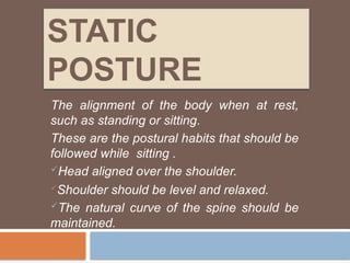 STATIC
POSTURE
The alignment of the body when at rest,
such as standing or sitting.
These are the postural habits that should be
followed while sitting .
Head aligned over the shoulder.
Shoulder should be level and relaxed.
The natural curve of the spine should be
maintained.
 