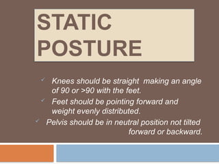 STATIC
POSTURE
 Knees should be straight making an angle
of 90 or >90 with the feet.
 Feet should be pointing forward and
weight evenly distributed.
 Pelvis should be in neutral position not tilted
forward or backward.
 
