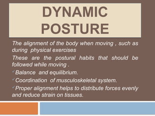 DYNAMIC
POSTURE
The alignment of the body when moving , such as
during physical exercises
These are the postural habits that should be
followed while moving .
Balance and equilibrium.
Coordination of musculoskeletal system.
Proper alignment helps to distribute forces evenly
and reduce strain on tissues.
 