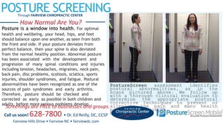POSTURE SCREENINGThrough FAIRVIEW CHIROPRACTIC CENTER
How Normal Are You?
Posture is a window into health. For optimal
health and wellbeing, your head, hips, and feet
should balance upon one another, as seen from both
the front and side. If your posture deviates from
perfect balance, then your spine is also deviated
from the normal healthy position. Abnormal posture
has been associated with the development and
progression of many spinal conditions and injuries
including tension, headaches, migraines, neck pain,
back pain, disc problems, scoliosis, sciatica, sports
injuries, shoulder syndromes, and fatigue. Postural
abnormalities have been recognized as one of the
sources of pain syndromes and early arthritis.
Therefore, posture should be checked and
corrected as early as possible in both children and
adults, before more serious problems develop.
PostureScreen assessment identifies
postural abnormalities, as in the
scans pictured above. We follow up
with a thorough clinical evaluation to
determine the appropriate postural
corrective techniques to prevent or
alleviate the pain and many health
problems caused by postural
misalignment.
Screenings are FREE to businesses and groups.
Call us soon! 628-7800 • Dr. Ed Reilly, DC, CCSP
Fairview Hills Drive • Fairview NC • fairviewdc.com
 