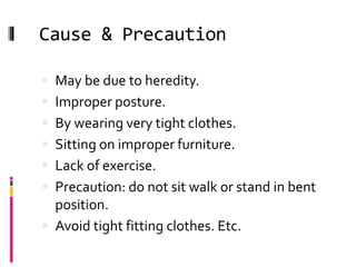 Cause & Precaution
 May be due to heredity.
 Improper posture.
 By wearing very tight clothes.
 Sitting on improper furniture.
 Lack of exercise.
 Precaution: do not sit walk or stand in bent
position.
 Avoid tight fitting clothes. Etc.
 