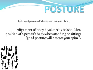 Alignment of body head, neck and shoulder.
position of a person's body when standing or sitting:
"good posture will protect your spine".
Latin word ponere which means to put or to place
 