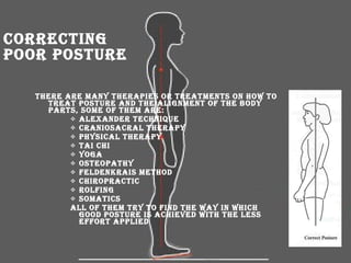 Correcting Poor Posture There are many therapies or treatments on how to treat posture and the alignment of the body parts, some of them are: Alexander Technique  CranioSacral Therapy  Physical Therapy  Tai Chi  Yoga  Osteopathy Feldenkrais Method  Chiropractic  Rolfing  Somatics All of them try to find the way in which good posture is achieved with the less effort applied   