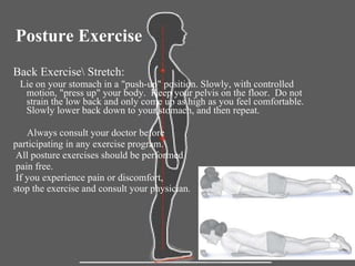 Posture Exercise  Back Exercise\ Stretch:  Lie on your stomach in a "push-up" position. Slowly, with controlled motion, "press up" your body.  Keep your pelvis on the floor.  Do not strain the low back and only come up as high as you feel comfortable. Slowly lower back down to your stomach, and then repeat. Always consult your doctor before  participating in any exercise program. All posture exercises should be performed pain free. If you experience pain or discomfort,  stop the exercise and consult your physician . 