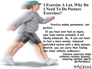 I Exercise A Lot, Why Do I Need To Do Posture Exercises? Practice makes permanent, not perfect.  If you have ever had an injury, your body motion probably is not ideally balanced. So, if you can learn to feel a more normal, balanced, controlled motion with a daily posture stretch, you can carry that feeling into other athletic endeavors.  Posture exercise helps athletes restore balance, ensuring optimal sports performance. 