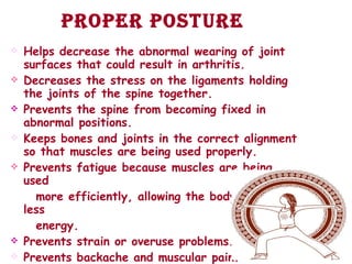 Proper posture Helps decrease the abnormal wearing of joint surfaces that could result in arthritis.  Decreases the stress on the ligaments holding the joints of the spine together.  Prevents the spine from becoming fixed in abnormal positions.  Keeps bones and joints in the correct alignment so that muscles are being used properly.  Prevents fatigue because muscles are being used  more efficiently, allowing the body to use less energy.  Prevents strain or overuse problems.  Prevents backache and muscular pain.  Contributes to a good appearance .   