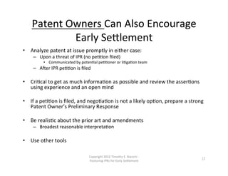 Patent	
  Owners	
  Can	
  Also	
  Encourage	
  
Early	
  Se0lement	
  
•  Analyze	
  patent	
  at	
  issue	
  promptly	
  in	
  either	
  case:	
  
–  Upon	
  a	
  threat	
  of	
  IPR	
  (no	
  peNNon	
  ﬁled)	
  
•  Communicated	
  by	
  potenNal	
  peNNoner	
  or	
  liNgaNon	
  team	
  
–  ALer	
  IPR	
  peNNon	
  is	
  ﬁled	
  
•  CriNcal	
  to	
  get	
  as	
  much	
  informaNon	
  as	
  possible	
  and	
  review	
  the	
  asserNons	
  
using	
  experience	
  and	
  an	
  open	
  mind	
  
•  If	
  a	
  peNNon	
  is	
  ﬁled,	
  and	
  negoNaNon	
  is	
  not	
  a	
  likely	
  opNon,	
  prepare	
  a	
  strong	
  
Patent	
  Owner’s	
  Preliminary	
  Response	
  
•  Be	
  realisNc	
  about	
  the	
  prior	
  art	
  and	
  amendments	
  
–  Broadest	
  reasonable	
  interpretaNon	
  
•  Use	
  other	
  tools	
  
Copyright	
  2016	
  Timothy	
  E.	
  Bianchi	
  -­‐	
  
Posturing	
  IPRs	
  for	
  Early	
  Se0lement	
  
17	
  
 