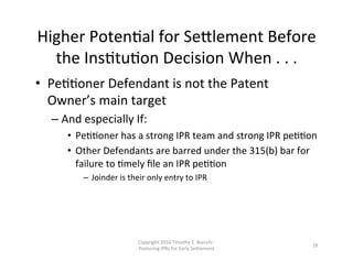 Higher	
  PotenNal	
  for	
  Se0lement	
  Before	
  
the	
  InsNtuNon	
  Decision	
  When	
  .	
  .	
  .	
  
•  PeNNoner	
  Defendant	
  is	
  not	
  the	
  Patent	
  
Owner’s	
  main	
  target	
  
– And	
  especially	
  If:	
  
•  PeNNoner	
  has	
  a	
  strong	
  IPR	
  team	
  and	
  strong	
  IPR	
  peNNon	
  
•  Other	
  Defendants	
  are	
  barred	
  under	
  the	
  315(b)	
  bar	
  for	
  
failure	
  to	
  Nmely	
  ﬁle	
  an	
  IPR	
  peNNon	
  
–  Joinder	
  is	
  their	
  only	
  entry	
  to	
  IPR	
  
Copyright	
  2016	
  Timothy	
  E.	
  Bianchi	
  -­‐	
  
Posturing	
  IPRs	
  for	
  Early	
  Se0lement	
  
18	
  
 