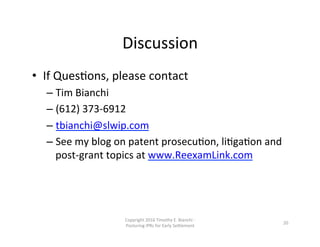 Discussion	
  
•  If	
  QuesNons,	
  please	
  contact	
  
– Tim	
  Bianchi	
  
– (612)	
  373-­‐6912	
  
– tbianchi@slwip.com	
  
– See	
  my	
  blog	
  on	
  patent	
  prosecuNon,	
  liNgaNon	
  and	
  
post-­‐grant	
  topics	
  at	
  www.ReexamLink.com	
  
Copyright	
  2016	
  Timothy	
  E.	
  Bianchi	
  -­‐	
  
Posturing	
  IPRs	
  for	
  Early	
  Se0lement	
  
20	
  
 